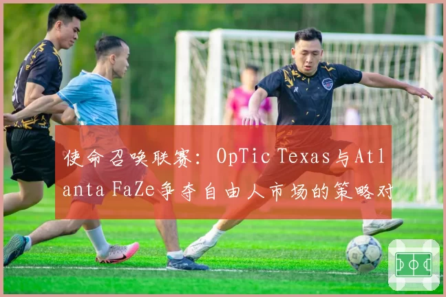 使命召唤联赛：OpTic Texas与Atlanta FaZe争夺自由人市场的策略对比
