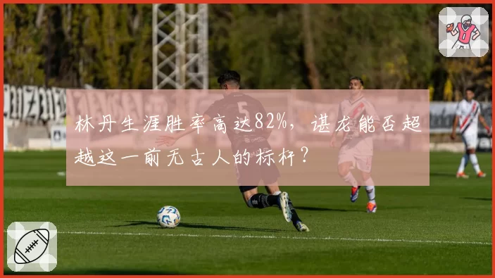 林丹生涯胜率高达82%，谌龙能否超越这一前无古人的标杆？