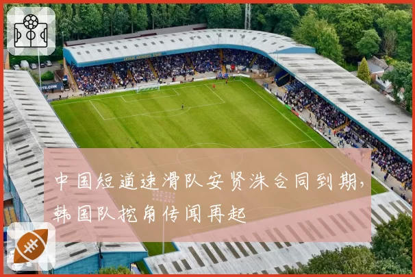 中国短道速滑队安贤洙合同到期，韩国队挖角传闻再起
