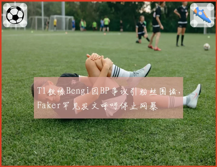 T1教练Bengi因BP争议引粉丝围堵，Faker罕见发文呼吁停止网暴