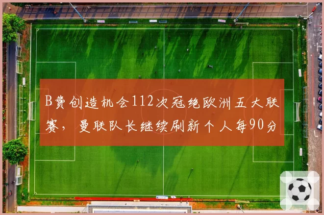 B费创造机会112次冠绝欧洲五大联赛,曼联队长继续刷新个人每90分钟关键传球?
