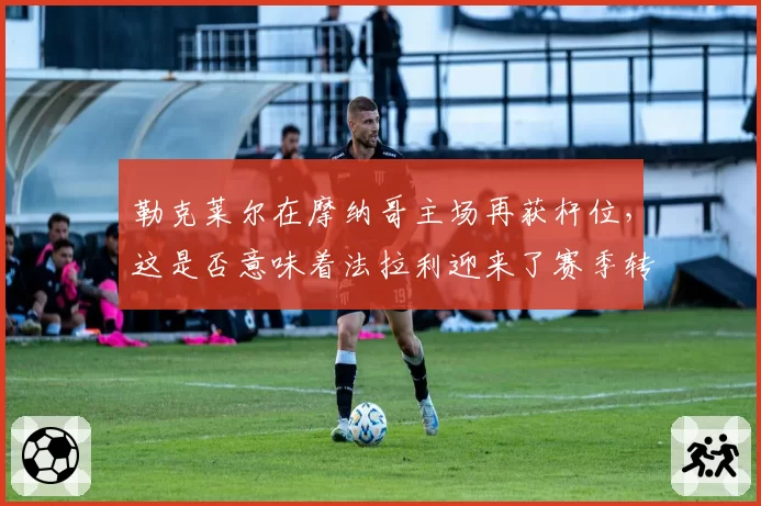 勒克莱尔在摩纳哥主场再获杆位，这是否意味着法拉利迎来了赛季转折点？