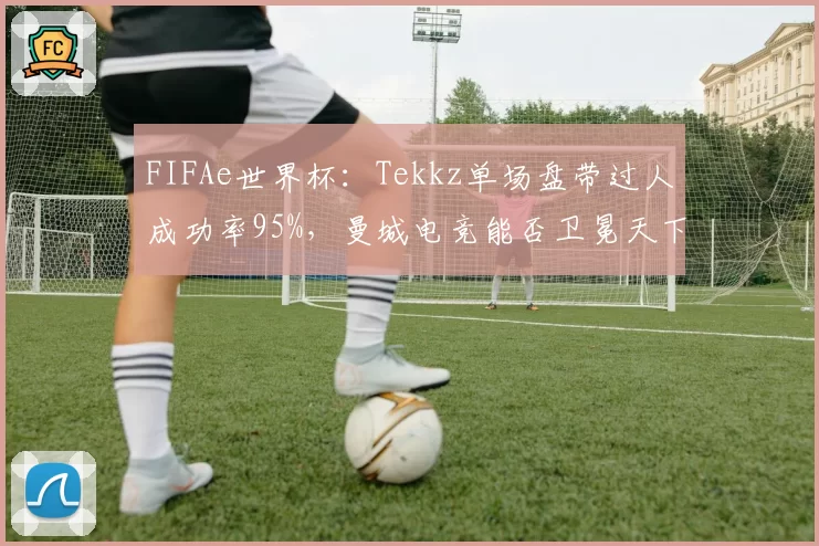 FIFAe世界杯：Tekkz单场盘带过人成功率95%，曼城电竞能否卫冕天下？