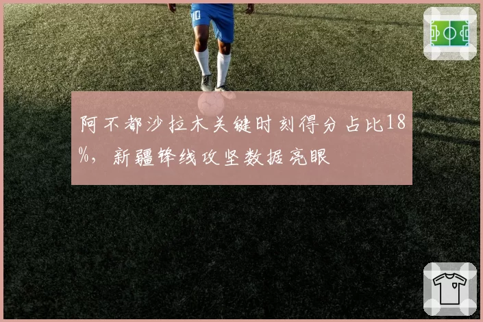 阿不都沙拉木关键时刻得分占比18%,新疆锋线攻坚数据亮眼
