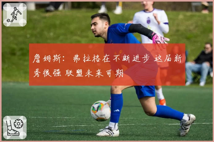 詹姆斯：弗拉格在不断进步 这届新秀很强 联盟未来可期