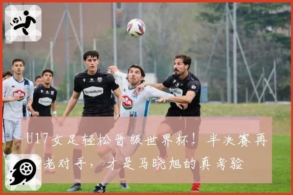 U17女足轻松晋级世界杯!半决赛再遇老对手,才是马晓旭的真考验