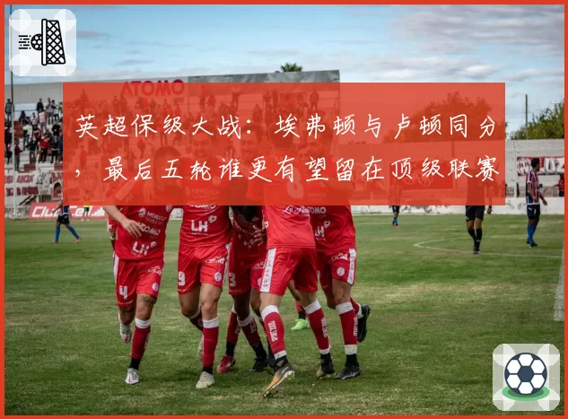 英超保级大战:埃弗顿与卢顿同分,最后五轮谁更有望留在顶级联赛?