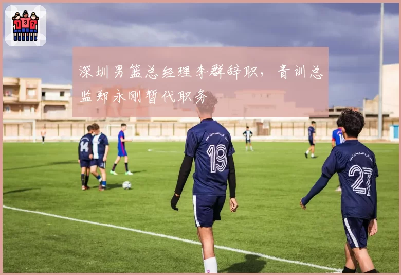 深圳男篮总经理李群辞职，青训总监郑永刚暂代职务