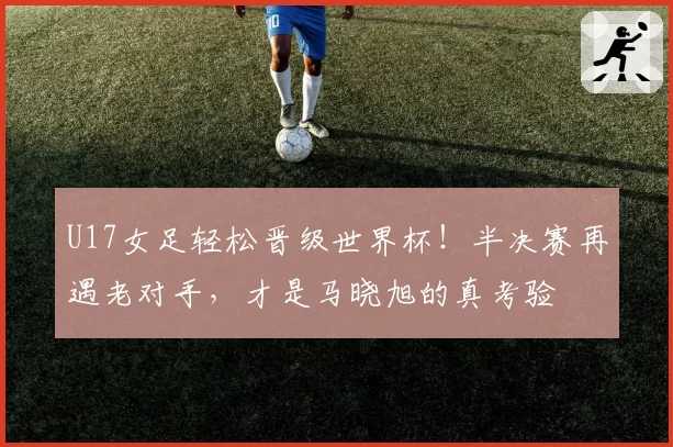 U17女足轻松晋级世界杯！半决赛再遇老对手，才是马晓旭的真考验