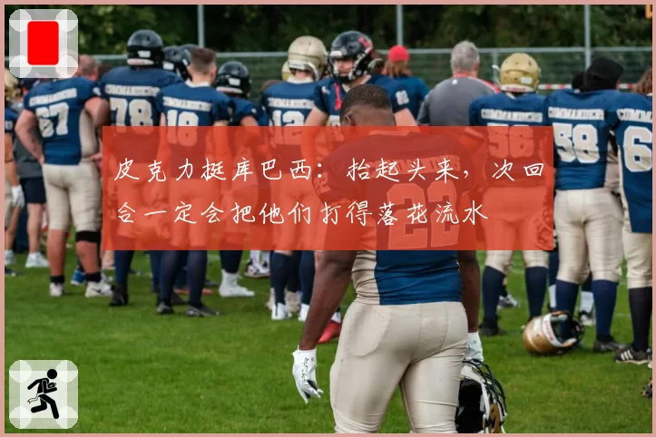 皮克力挺库巴西：抬起头来，次回合一定会把他们打得落花流水