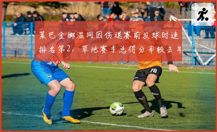 莱巴金娜温网因伤退赛前发球时速排名第2，草地赛季总得分率较去年下滑7%