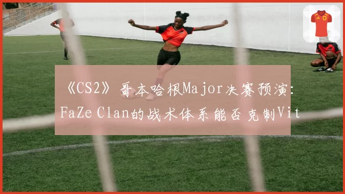 《CS2》哥本哈根Major决赛预演:FaZe Clan的战术体系能否克制Vitality?