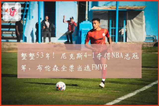 整整53年！尼克斯4-1夺得NBA总冠军，布伦森全票当选FMVP