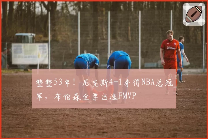 整整53年！尼克斯4-1夺得NBA总冠军，布伦森全票当选FMVP