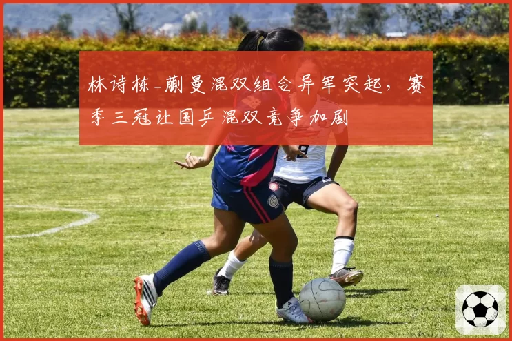林诗栋_蒯曼混双组合异军突起，赛季三冠让国乒混双竞争加剧