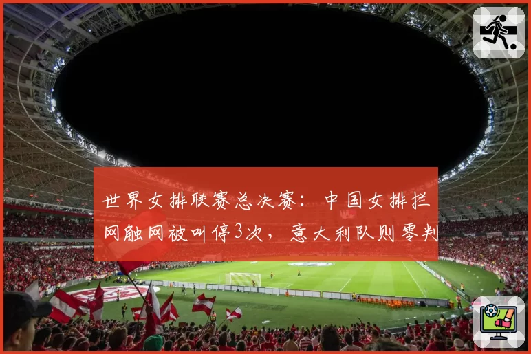 世界女排联赛总决赛：中国女排拦网触网被叫停3次，意大利队则零判罚，但中国女排拦网得分率反而高出8%