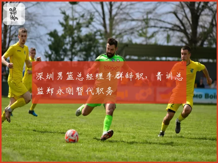 深圳男篮总经理李群辞职，青训总监郑永刚暂代职务