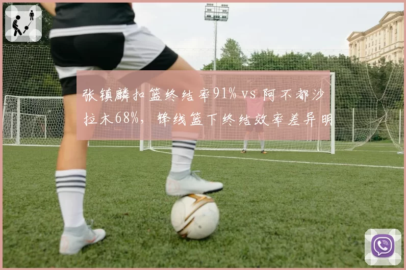 张镇麟扣篮终结率91% vs 阿不都沙拉木68%，锋线篮下终结效率差异明显