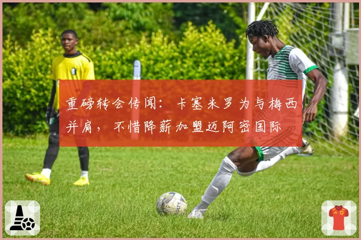 重磅转会传闻：卡塞米罗为与梅西并肩，不惜降薪加盟迈阿密国际