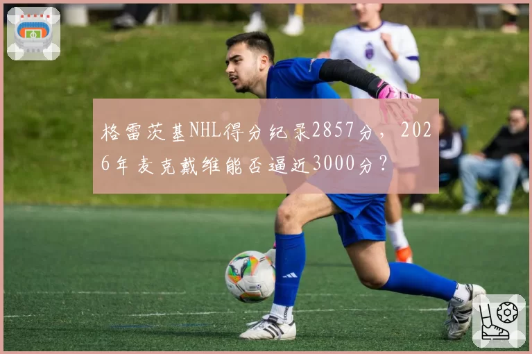 格雷茨基NHL得分纪录2857分，2026年麦克戴维能否逼近3000分？