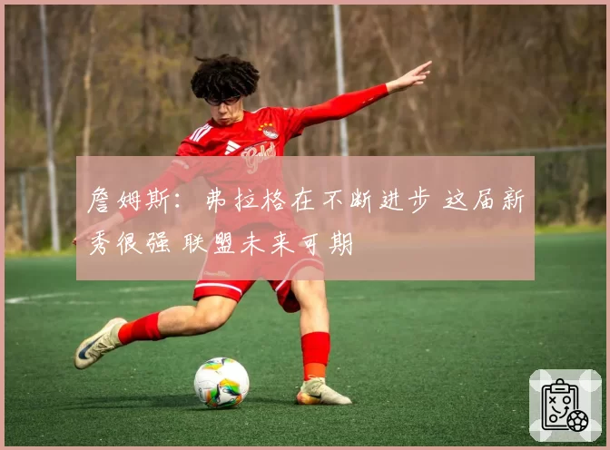 詹姆斯：弗拉格在不断进步 这届新秀很强 联盟未来可期