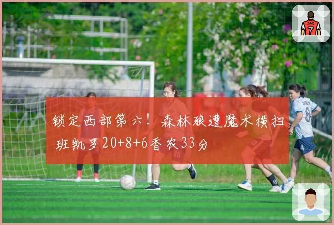 锁定西部第六！森林狼遭魔术横扫 班凯罗20+8+6香农33分