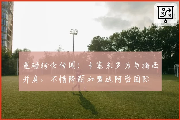 重磅转会传闻：卡塞米罗为与梅西并肩，不惜降薪加盟迈阿密国际