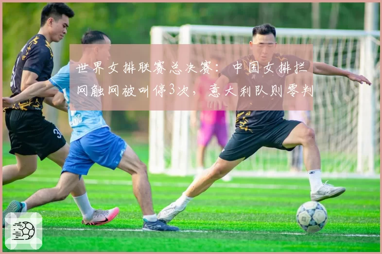 世界女排联赛总决赛：中国女排拦网触网被叫停3次，意大利队则零判罚，但中国女排拦网得分率反而高出8%