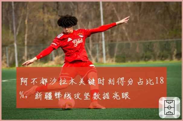 阿不都沙拉木关键时刻得分占比18%,新疆锋线攻坚数据亮眼