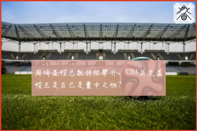 周琦盖帽总数持续攀升，CBA历史盖帽王是否已是囊中之物？