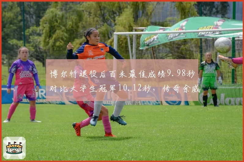 博尔特退役后百米最佳成绩9.98秒对比大学生冠军10.12秒,传奇余威犹存