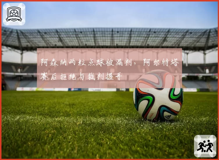 阿森纳两粒点球被漏判,阿尔特塔赛后拒绝与裁判握手