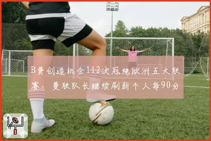 B费创造机会112次冠绝欧洲五大联赛,曼联队长继续刷新个人每90分钟关键传球?
