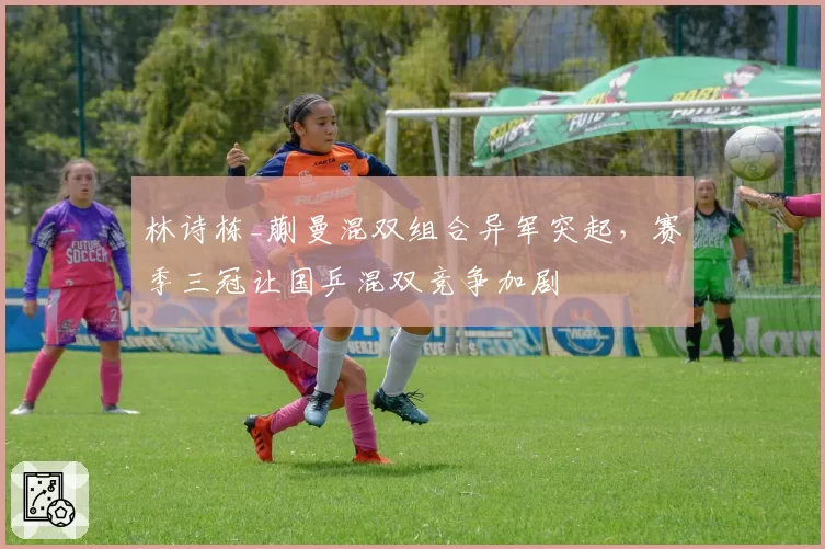 林诗栋_蒯曼混双组合异军突起，赛季三冠让国乒混双竞争加剧