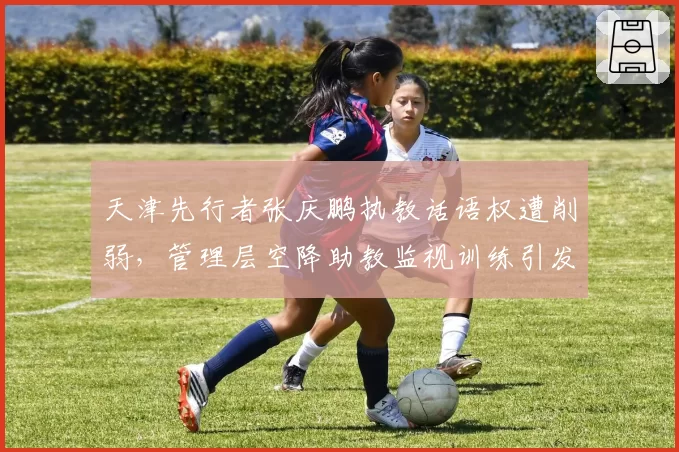 天津先行者张庆鹏执教话语权遭削弱，管理层空降助教监视训练引发众怒