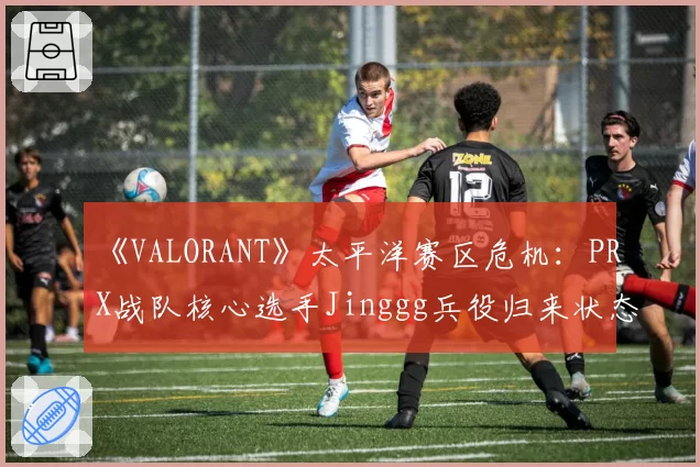 《VALORANT》太平洋赛区危机：PRX战队核心选手Jinggg兵役归来状态成谜