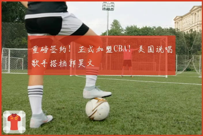 重磅签约！正式加盟CBA！美国说唱歌手搭档郭昊文