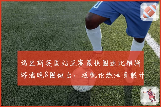 诺里斯英国站正赛最快圈速比维斯塔潘晚8圈做出，迈凯伦燃油负载计算是否出现误差？