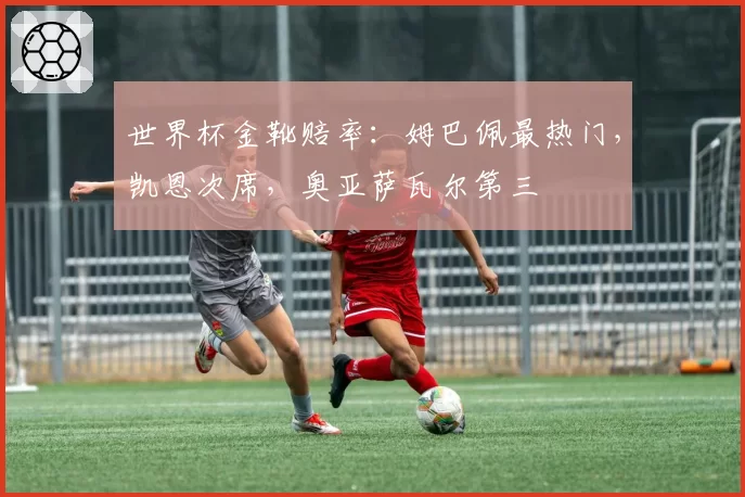 世界杯金靴赔率:姆巴佩最热门,凯恩次席,奥亚萨瓦尔第三