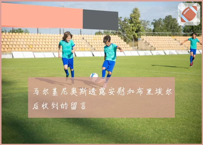 马尔基尼奥斯透露安慰加布里埃尔后收到的留言