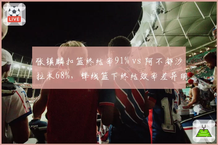 张镇麟扣篮终结率91% vs 阿不都沙拉木68%，锋线篮下终结效率差异明显