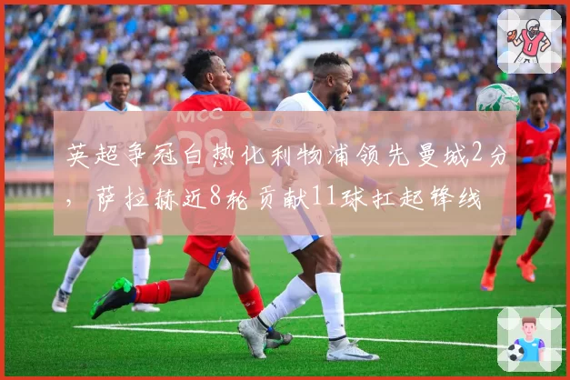 英超争冠白热化利物浦领先曼城2分,萨拉赫近8轮贡献11球扛起锋线