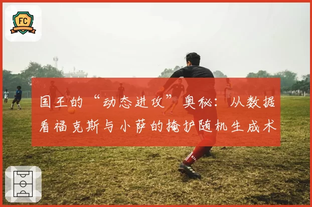 国王的“动态进攻”奥秘：从数据看福克斯与小萨的掩护随机生成术