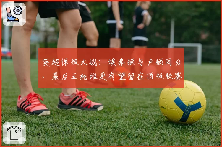 英超保级大战:埃弗顿与卢顿同分,最后五轮谁更有望留在顶级联赛?