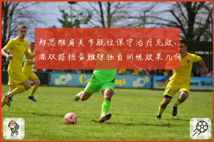郑思维肩关节脱位保守治疗见效,混双搭档黄雅琼独自训练效果几何?