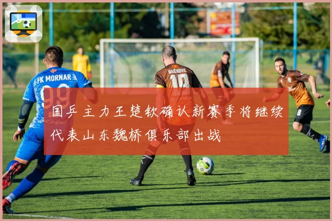 国乒主力王楚钦确认新赛季将继续代表山东魏桥俱乐部出战