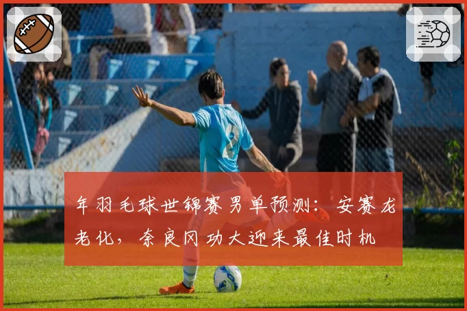 年羽毛球世锦赛男单预测:安赛龙老化,奈良冈功大迎来最佳时机