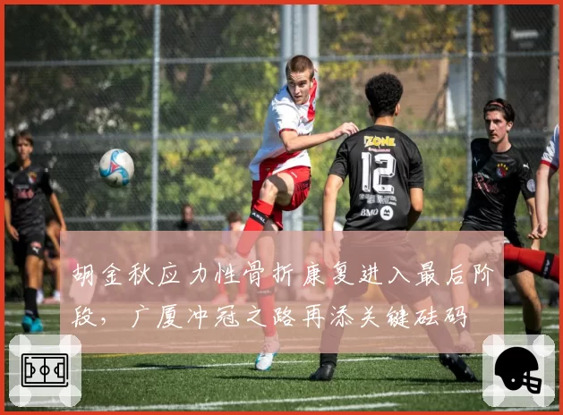 胡金秋应力性骨折康复进入最后阶段,广厦冲冠之路再添关键砝码