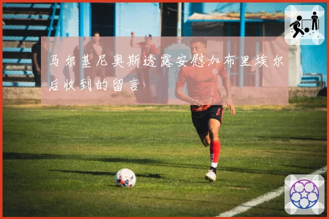 马尔基尼奥斯透露安慰加布里埃尔后收到的留言