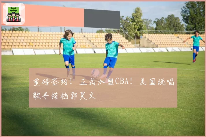 重磅签约！正式加盟CBA！美国说唱歌手搭档郭昊文